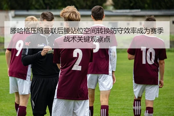 滕哈格压缩曼联后腰站位空间转换防守效率成为赛季战术关键观察点
